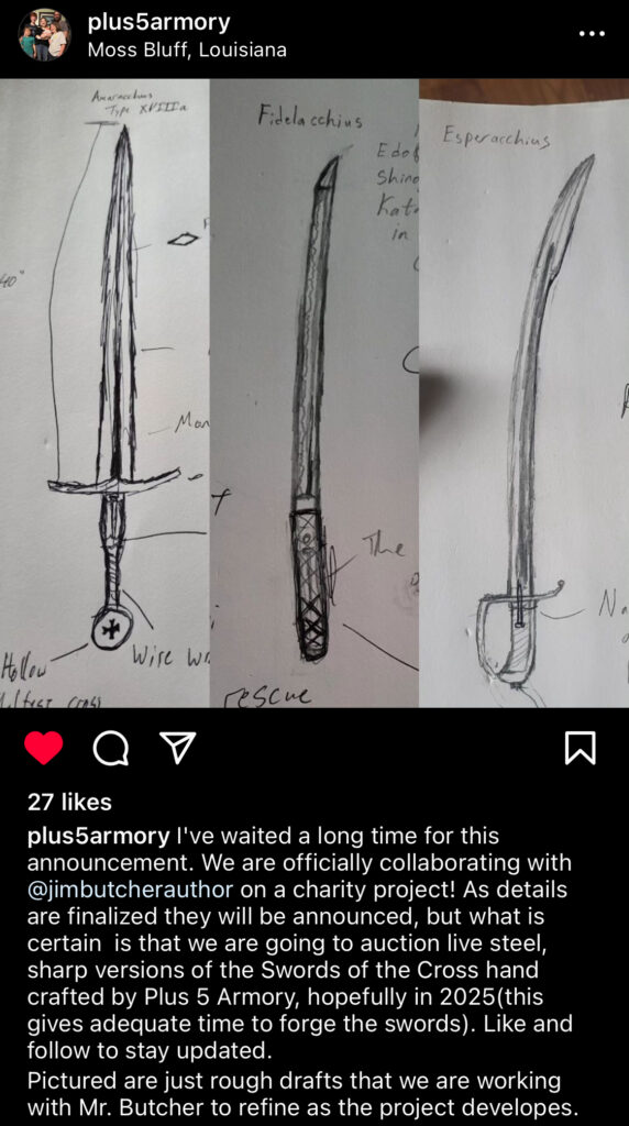 Photo of Plus5Armory's Instagram showing three rough sketches of the Swords of the Cross. The text reads: "I've waited a long time for this announcement. We are officially collaborating with @jimbutcherauthor on a charity project! As details are finalized they will be announced, but what is certain is that we are going to auction live steel, sharp versions of the Swords of the Cross hand crafted by Plus 5 Armory, hopefully in 2025 (this gives adequate time to forge the swords). Like and follow to stay updated. Pictured are just rough drafts that we are working with Mr. Butcher to refine as the project develops.